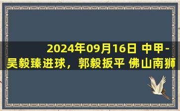 2024年09月16日 中甲-吴毅臻进球，郭毅扳平 佛山南狮1-1广西平果哈嘹